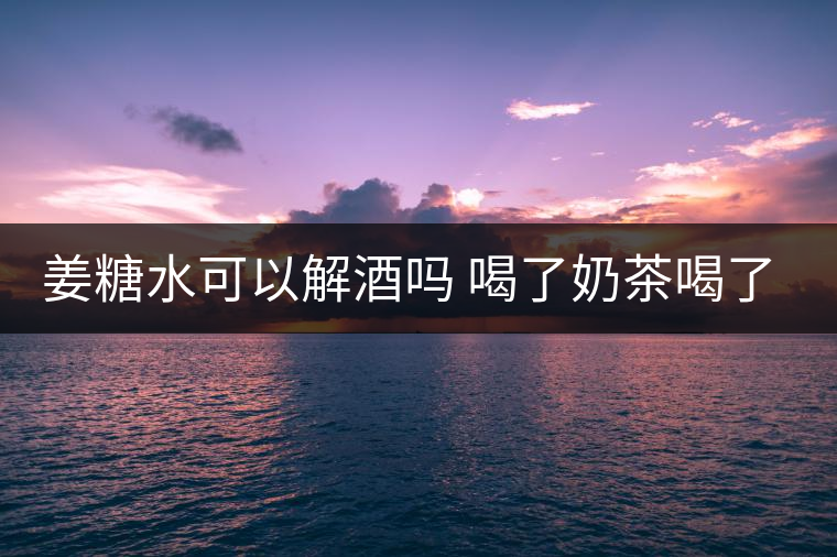 姜糖水可以解酒嗎 喝了奶茶喝了好嗎？