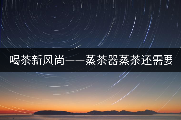 喝茶新風(fēng)尚——蒸茶器蒸茶還需要洗茶嗎？