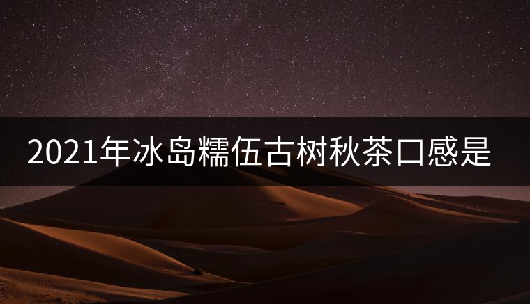 2021年冰島糯伍古樹秋茶口感是什么？