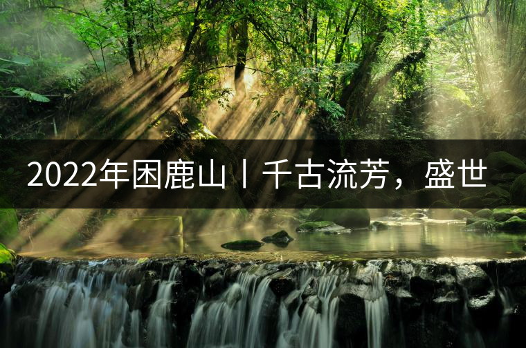 2022年困鹿山丨千古流芳，盛世奢享
