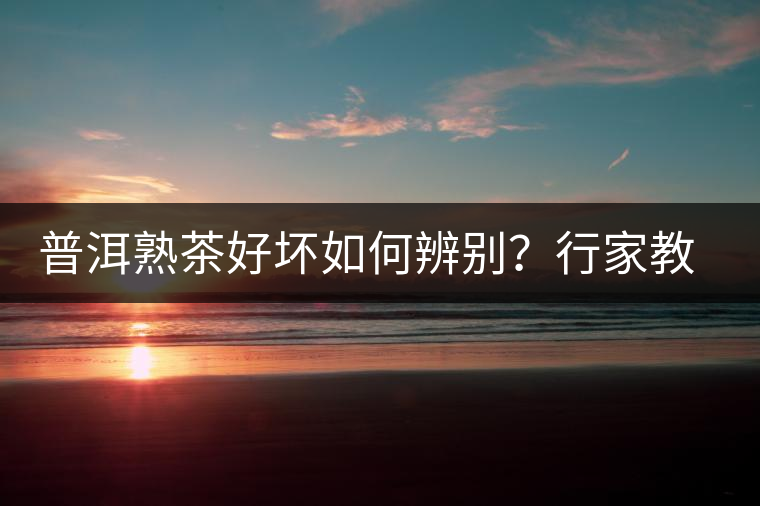 普洱熟茶好壞如何辨別？行家教你3步走！聞茶香、品茶湯、鑒葉底