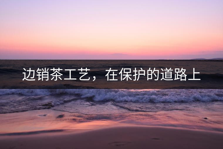 邊銷茶工藝，在保護的道路上