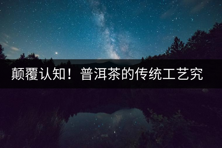 顛覆認(rèn)知！普洱茶的傳統(tǒng)工藝究竟是什么？