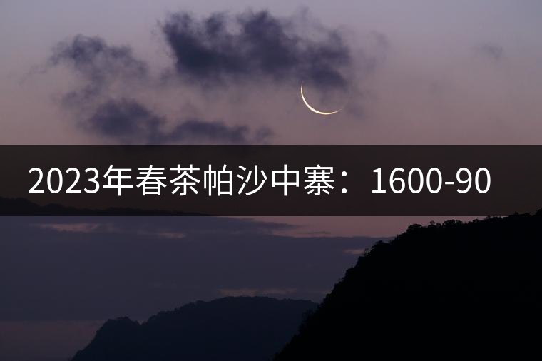 2023年春茶帕沙中寨：1600-9000元／公斤