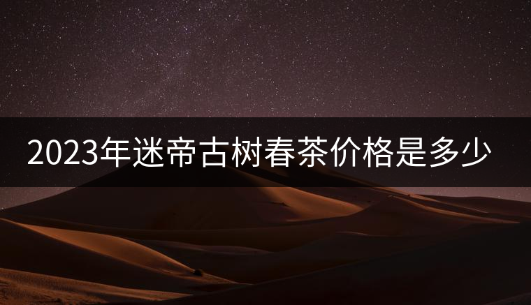 2023年迷帝古樹春茶價格是多少？