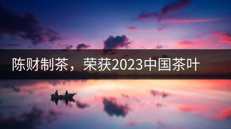 陳財(cái)制茶，榮獲2023中國茶葉十大領(lǐng)軍人物稱號(hào)