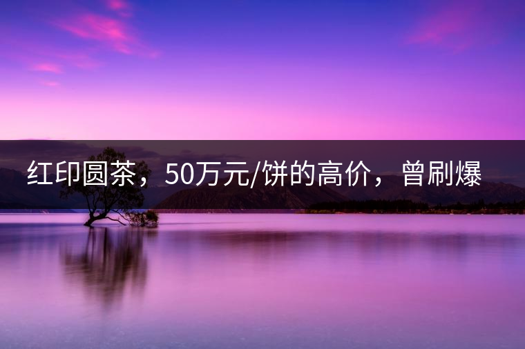 紅印圓茶，50萬(wàn)元/餅的高價(jià)，曾刷爆五十年代茶界