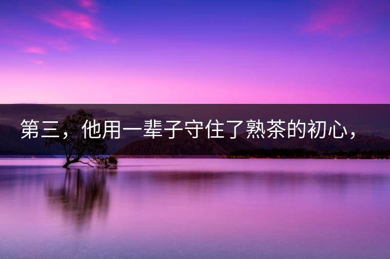 第三，他用一輩子守住了熟茶的初心，定下了熟茶的底線